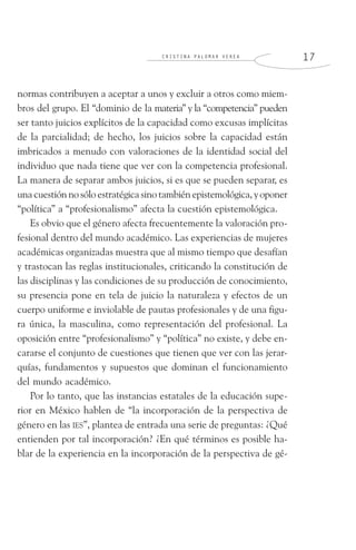 C R I S T I N A P A L O M A R V E R E A 1 7
normas contribuyen a aceptar a unos y excluir a otros como miem-
bros del grupo. El “dominio de la materia” y la “competencia” pueden
ser tanto juicios explícitos de la capacidad como excusas implícitas
de la parcialidad; de hecho, los juicios sobre la capacidad están
imbricados a menudo con valoraciones de la identidad social del
individuo que nada tiene que ver con la competencia profesional.
La manera de separar ambos juicios, si es que se pueden separar, es
una cuestión no sólo estratégica sino también epistemológica, y oponer
“política” a “profesionalismo” afecta la cuestión epistemológica.
Es obvio que el género afecta frecuentemente la valoración pro-
fesional dentro del mundo académico. Las experiencias de mujeres
académicas organizadas muestra que al mismo tiempo que desafían
y trastocan las reglas institucionales, criticando la constitución de
las disciplinas y las condiciones de su producción de conocimiento,
su presencia pone en tela de juicio la naturaleza y efectos de un
cuerpo uniforme e inviolable de pautas profesionales y de una figu-
ra única, la masculina, como representación del profesional. La
oposición entre “profesionalismo” y “política” no existe, y debe en-
cararse el conjunto de cuestiones que tienen que ver con las jerar-
quías, fundamentos y supuestos que dominan el funcionamiento
del mundo académico.
Por lo tanto, que las instancias estatales de la educación supe-
rior en México hablen de “la incorporación de la perspectiva de
género en las IES”, plantea de entrada una serie de preguntas: ¿Qué
entienden por tal incorporación? ¿En qué términos es posible ha-
blar de la experiencia en la incorporación de la perspectiva de gé-
 