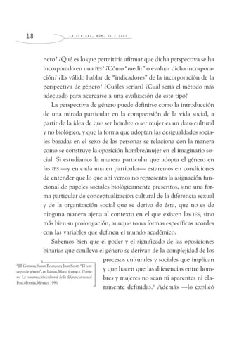 L A V E N T A N A , N Ú M . 2 1 / 2 0 0 51 8
nero? ¿Qué es lo que permitiría afirmar que dicha perspectiva se ha
incorporado en una IES? ¿Cómo “medir” o evaluar dicha incorpora-
ción? ¿Es válido hablar de “indicadores” de la incorporación de la
perspectiva de género? ¿Cuáles serían? ¿Cuál sería el método más
adecuado para acercarse a una evaluación de este tipo?
La perspectiva de género puede definirse como la introducción
de una mirada particular en la comprensión de la vida social, a
partir de la idea de que ser hombre o ser mujer es un dato cultural
y no biológico, y que la forma que adoptan las desigualdades socia-
les basadas en el sexo de las personas se relaciona con la manera
como se construye la oposición hombre/mujer en el imaginario so-
cial. Si estudiamos la manera particular que adopta el género en
las IES —y en cada una en particular— estaremos en condiciones
de entender que lo que ahí vemos no representa la asignación fun-
cional de papeles sociales biológicamente prescritos, sino una for-
ma particular de conceptualización cultural de la diferencia sexual
y de la organización social que se deriva de ésta, que no es de
ninguna manera ajena al contexto en el que existen las IES, sino
más bien su prolongación, aunque toma formas específicas acordes
con las variables que definen el mundo académico.
Sabemos bien que el poder y el significado de las oposiciones
binarias que conlleva el género se derivan de la complejidad de los
procesos culturales y sociales que implican
y que hacen que las diferencias entre hom-
bres y mujeres no sean ni aparentes ni cla-
ramente definidas.6
Además —lo explicó
6
Jill Conway, Susan Bourque y Joan Scott. “El con-
ceptodegénero”,enLamas,Marta(comp.).Elgéne-
ro: La construcción cultural de la diferencia sexual.
PUEG-Porrúa,México,1996.
 