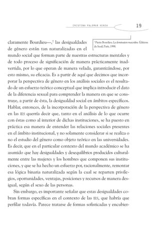 C R I S T I N A P A L O M A R V E R E A 1 9
claramente Bourdieu—,7
las desigualdades
de género están tan naturalizadas en el
mundo social que forman parte de nuestras estructuras mentales y
de todo proceso de significación de manera prácticamente inad-
vertida, por lo que operan de manera velada, garantizándose, por
esto mismo, su eficacia. Es a partir de aquí que decimos que incor-
porar la perspectiva de género en los análisis sociales es el resulta-
do de un esfuerzo teórico conceptual que implica introducir el dato
de la diferencia sexual para comprender la manera en que se cons-
truye, a partir de ésta, la desigualdad social en ámbitos específicos.
Hablar, entonces, de la incorporación de la perspectiva de género
en las IES querría decir que, tanto en el análisis de lo que ocurre
con éstas como al interior de dichas instituciones, se ha puesto en
práctica esa manera de entender las relaciones sociales presentes
en el ámbito institucional, y no solamente considerar si se realiza o
no el estudio del género como objeto teórico en las universidades.
Es decir, que en el particular contexto del mundo académico se ha
asumido que hay desigualdades y desequilibrios producidos cultural-
mente entre las mujeres y los hombres que componen sus institu-
ciones, y que se ha hecho un esfuerzo por, racionalmente, remontar
esa lógica binaria naturalizada según la cual se reparten privile-
gios, oportunidades, ventajas, posiciones y recursos de manera des-
igual, según el sexo de las personas.
Sin embargo, es importante señalar que estas desigualdades co-
bran formas específicas en el contexto de las IES, que habría que
perfilar todavía. Parece tratarse de formas sofisticadas y encubier-
7
PierreBourdieu.La domination masculine.Éditions
duSeuil,París,1998.
 