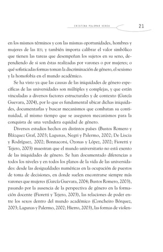 C R I S T I N A P A L O M A R V E R E A 2 1
en los mismos términos y con las mismas oportunidades, hombres y
mujeres de las IES; y también importa calibrar el valor simbólico
que tienen las tareas que desempeñan los sujetos en su seno, de-
pendiendo de si son éstas realizadas por varones o por mujeres; o
qué sofisticadas formas toman la discriminación de género, el sexismo
y la homofobia en el mundo académico.
Se ha visto ya que las causas de las iniquidades de género espe-
cíficas de las universidades son múltiples y complejas, y que están
vinculadas a diversos factores estructurales y de contexto (García
Guevara, 2004), por lo que es fundamental ubicar dichas iniquida-
des, documentarlas y buscar mecanismos que combatan su conti-
nuidad, al mismo tiempo que se aseguren mecanismos para la
conquista de una verdadera equidad de género.
Diversos estudios hechos en distintos países (Bustos Romero y
Blázquez Graf, 2003; Lagunas, Negri y Palermo, 2002; De Liscia
y Rodríguez, 2002; Bonnacorsi, Ozonas y López, 2002; Fioretti y
Tejero, 2003) muestran que el mundo universitario no está exento
de las iniquidades de género. Se han documentado diferencias a
todos los niveles y en todos los planos de la vida de las universida-
des: desde las desigualdades numéricas en la ocupación de puestos
de toma de decisiones, en donde suelen encontrarse siempre más
varones que mujeres (García Guevara, 2004; Bustos Romero, 2003),
pasando por la ausencia de la perspectiva de género en la forma-
ción docente (Fioretti y Tejero, 2003), las relaciones de poder en-
tre los sexos dentro del mundo académico (Concheiro Bórquez,
2003; Lagunas y Palermo, 2002; Hierro, 2003), las formas de violen-
 
