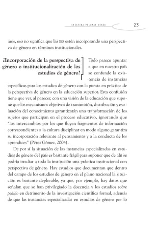 C R I S T I N A P A L O M A R V E R E A 2 3
mos, eso no significa que las IES estén incorporando una perspecti-
va de género en términos institucionales.
Todo parece apuntar
a que en nuestro país
se confunde la exis-
tencia de instancias
específicas para los estudios de género con la puesta en práctica de
la perspectiva de género en la educación superior. Esta confusión
tiene que ver, al parecer, con una visión de la educación que supo-
ne que los mecanismos objetivos de transmisión, distribución y eva-
luación del conocimiento garantizarán una transformación de los
sujetos que participan en el proceso educativo, ignorando que
“los intercambios por los que fluyen fragmentos de información
correspondientes a la cultura disciplinar en modo alguno garantiza
su incorporación relevante al pensamiento y a la conducta de los
aprendices” (Pérez Gómez, 2004).
De por sí la situación de las instancias especializadas en estu-
dios de género del país es bastante frágil para suponer que de ahí se
podría irradiar a toda la institución una práctica institucional con
perspectiva de género. Hay estudios que documentan que dentro
del campo de los estudios de género en el plano nacional la situa-
ción es bastante deplorable, ya que, por ejemplo, hay datos que
señalan que se han privilegiado la docencia y los estudios sobre
pedido en detrimento de la investigación científica formal, además
de que las instancias especializadas en estudios de género por lo
¿Incorporación de la perspectiva de
género o institucionalización de los
estudios de género?
 