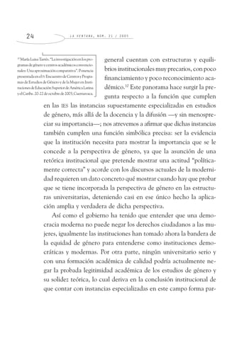L A V E N T A N A , N Ú M . 2 1 / 2 0 0 52 4
general cuentan con estructuras y equili-
brios institucionales muy precarios, con poco
financiamiento y poco reconocimiento aca-
démico.10
Este panorama hace surgir la pre-
gunta respecto a la función que cumplen
en las IES las instancias supuestamente especializadas en estudios
de género, más allá de la docencia y la difusión —y sin menospre-
ciar su importancia—; nos atrevemos a afirmar que dichas instancias
también cumplen una función simbólica precisa: ser la evidencia
que la institución necesita para mostrar la importancia que se le
concede a la perspectiva de género, ya que la asunción de una
retórica institucional que pretende mostrar una actitud “política-
mente correcta” y acorde con los discursos actuales de la moderni-
dad requieren un dato concreto qué mostrar cuando hay que probar
que se tiene incorporada la perspectiva de género en las estructu-
ras universitarias, deteniendo casi en ese único hecho la aplica-
ción amplia y verdadera de dicha perspectiva.
Así como el gobierno ha tenido que entender que una demo-
cracia moderna no puede negar los derechos ciudadanos a las mu-
jeres, igualmente las instituciones han tomado ahora la bandera de
la equidad de género para entenderse como instituciones demo-
cráticas y modernas. Por otra parte, ningún universitario serio y
con una formación académica de calidad podría actualmente ne-
gar la probada legitimidad académica de los estudios de género y
su solidez teórica, lo cual deriva en la conclusión institucional de
que contar con instancias especializadas en este campo forma par-
10
MaríaLuisaTarrés.“Lainvestigaciónenlospro-
gramasdegéneroycentrosacadémicosconvencio-
nales:Unaaproximacióncomparativa”.Ponencia
presentadaenelIV EncuentrodeCentrosyProgra-
masde Estudios deGénero ydelaMujerenInsti-
tucionesdeEducaciónSuperiordeAméricaLatina
yelCaribe.20-22deoctubrede2003,Cuernavaca.
 