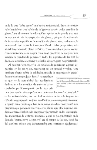 C R I S T I N A P A L O M A R V E R E A 2 5
te de lo que “debe tener” una buena universidad. En este sentido,
habría más bien que hablar de la “generalización de los estudios de
género” en el sistema de educación superior más que de una real
incorporación de la perspectiva de género, porque: ¿la existencia
de instancias específicas de estudios de género son, realmente, la
muestra de que existe la incorporación de dicha perspectiva, más
allá del mencionado plano retórico?, ¿no es más bien que al contar
con estas instancias se da por resuelto el problema de asegurar una
verdadera equidad de género en todos los aspectos de las IES? Es
decir, ¿se estudia, se enseña y se habla de algo, para no practicarlo?
Al parecer, “conceder” a los estudios de género un espacio es-
pecífico en las IES y, así, reconocer su legitimidad y valor, tiene
también efectos sobre la calidad misma de la investigación cientí-
fica en este campo; Joan Scott11
ha señalado
ya que, en la actualidad, las académicas
dedicadas a los estudios de mujeres pare-
cen haber perdido su pasión por la labor crí-
tica que venían desempeñando y muestran haberse “acomodado”
en las universidades, encontrándose ahora frente a la fragmenta-
ción de los grupos de mujeres académicas y a su atrapamiento en un
lenguaje tan erudito que han terminado aisladas. Scott lanzó una
pregunta que podemos hacer nuestra: ahora que el feminismo aca-
démico parece haber sido aceptado y legitimado en las universida-
des mexicanas de distintas maneras, y que se ha concretado en la
llamada “perspectiva de género” en el campo de las IES, ¿qué fue
del espíritu crítico que caracterizaba esta corriente académica?,
11
ConferenciamagistralenelColoquioInternacio-
nal de Historia de las Mujeres y de Género en Mé-
xico,realizadolosdías4-6deseptiembrede2003en
Guadalajara.
 
