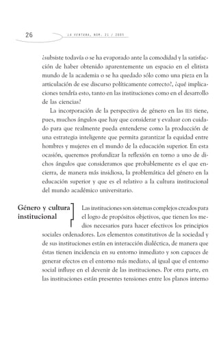 L A V E N T A N A , N Ú M . 2 1 / 2 0 0 52 6
¿subsiste todavía o se ha evaporado ante la comodidad y la satisfac-
ción de haber obtenido aparentemente un espacio en el elitista
mundo de la academia o se ha quedado sólo como una pieza en la
articulación de ese discurso políticamente correcto?, ¿qué implica-
ciones tendría esto, tanto en las instituciones como en el desarrollo
de las ciencias?
La incorporación de la perspectiva de género en las IES tiene,
pues, muchos ángulos que hay que considerar y evaluar con cuida-
do para que realmente pueda entenderse como la producción de
una estrategia inteligente que permita garantizar la equidad entre
hombres y mujeres en el mundo de la educación superior. En esta
ocasión, queremos profundizar la reflexión en torno a uno de di-
chos ángulos que consideramos que probablemente es el que en-
cierra, de manera más insidiosa, la problemática del género en la
educación superior y que es el relativo a la cultura institucional
del mundo académico universitario.
Las instituciones son sistemas complejos creados para
el logro de propósitos objetivos, que tienen los me-
dios necesarios para hacer efectivos los principios
sociales ordenadores. Los elementos constitutivos de la sociedad y
de sus instituciones están en interacción dialéctica, de manera que
éstas tienen incidencia en su entorno inmediato y son capaces de
generar efectos en el entorno más mediato, al igual que el entorno
social influye en el devenir de las instituciones. Por otra parte, en
las instituciones están presentes tensiones entre los planos interno
Género y cultura
institucional
 