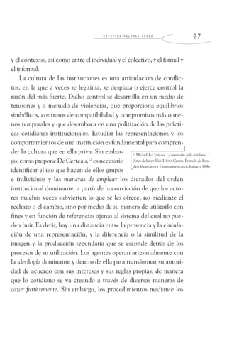 C R I S T I N A P A L O M A R V E R E A 2 7
y el contexto, así como entre el individual y el colectivo, y el formal y
el informal.
La cultura de las instituciones es una articulación de conflic-
tos, en la que a veces se legitima, se desplaza o ejerce control la
razón del más fuerte. Dicho control se desarrolla en un medio de
tensiones y a menudo de violencias, que proporciona equilibrios
simbólicos, contratos de compatibilidad y compromisos más o me-
nos temporales y que desemboca en una politización de las prácti-
cas cotidianas institucionales. Estudiar las representaciones y los
comportamientos de una institución es fundamental para compren-
der la cultura que en ella priva. Sin embar-
go, como propone De Certeau,12
es necesario
identificar el uso que hacen de ellos grupos
e individuos y las maneras de emplear los dictados del orden
institucional dominante, a partir de la convicción de que los acto-
res muchas veces subvierten lo que se les ofrece, no mediante el
rechazo o el cambio, sino por medio de su manera de utilizarlo con
fines y en función de referencias ajenas al sistema del cual no pue-
den huir. Es decir, hay una distancia entre la presencia y la circula-
ción de una representación, y la diferencia o la similitud de la
imagen y la producción secundaria que se esconde detrás de los
procesos de su utilización. Los agentes operan artesanalmente con
la ideología dominante y dentro de ella para transformar su autori-
dad de acuerdo con sus intereses y sus reglas propias, de manera
que lo cotidiano se va creando a través de diversas maneras de
cazar furtivamente. Sin embargo, los procedimientos mediante los
12
Michel de Certeau. La invención de lo cotidiano. I.
Artes de hacer. UIA-ITESO-Centro Francés de Estu-
diosMexicanosy Centroamericanos,México,1996.
 