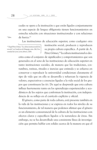 L A V E N T A N A , N Ú M . 2 1 / 2 0 0 52 8
cuales se opera a la institución y que están ligados conjuntamente
en una especie de lengua obligatoria tienen funcionamientos en
estrecha relación con situaciones institucionales y con relaciones
de fuerza.13
Las instituciones de educación superior, como cualquier otra
institución social, producen y reproducen
su propia cultura específica. A partir de A.
Pérez Gómez,14
la cultura institucional es des-
crita como el conjunto de significados y comportamientos que son
generados en el seno de las instituciones de educación superior en
tanto instituciones sociales, de manera que las tradiciones, cos-
tumbres, rutinas, rituales e inercias que estimula y se esfuerza en
conservar y reproducir la universidad condicionan claramente el
tipo de vida que en ella se desarrolla y refuerzan la vigencia de
valores, expectativas y creencias ligadas a la vida social de los gru-
pos que constituyen las IES. De aquí se desprende que esta cultura
influye fuertemente tanto en los aprendizajes experienciales y aca-
démicos de los sujetos que conforman la institución, con indepen-
dencia de su reflejo en el currículo explícito y oficial.
El género, como parte de toda cultura, está presente también en
la vida de las instituciones y se expresa en todos los niveles de su
funcionamiento, de tal manera que podemos afirmar que el género
es un elemento consustancial de la cultura de las instituciones con
efectos claros y específicos ligados a la naturaleza de éstas. Sin
embargo, no se ha desarrollado una consistente línea de investiga-
ción que permita hablar con solidez acerca de la manera en que el
13
Idem.
14
ÁngelPérezGómez.“Laculturainstitucionaldela
escuela”,enCuadernosdePedagogía,núm.266,Uni-
versidaddeLeón,León,febrero,2004.
 