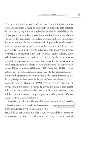 C R I S T I N A P A L O M A R V E R E A 2 9
género impacta en el conjunto de los conocimientos, estados
anímicos, acciones y nivel de desarrollo que alcanza una comuni-
dad educativa, y que informe sobre los grados de “visibilidad” del
género proyectado en las rutinas, las costumbres, las normas, el estilo
educativo, las creencias, actitudes, valores, símbolos, relaciones,
discursos y metas de dicha comunidad. A pesar de que la cultura
institucional en las universidades es lo bastante estable para ser
reconocida, es suficientemente dinámica para incorporar nuevos
elementos y abandonar otros. Sin embargo, dicha cultura, como
todo fenómeno cultural, está estrechamente ligada a los procesos
ideológicos generales de una sociedad, entre los cuales tienen un
papel preponderante el efecto de naturalización y el de la universali-
zación. Diversos autores (Giddens, 1991; Bourdieu, 1998) han se-
ñalado que la naturalización discursiva de las circunstancias y
productos históricamente contingentes de la acción humana es una
de las principales funciones de la ideología en la vida social. Se ha
mostrado también (Bourdieu, 1998) cómo se produce el género en
contextos determinados, a través de ciertas prácticas de las comu-
nidades, de su producción discursiva de diversos órdenes, de su
red de representaciones o de principios de visión y de división co-
munes a otros ámbitos culturales.
Bourdieu, en el conocido estudio sobre los cabileños,15
analizó
la dominación masculina definida como una
institución inscrita por milenios en la obje-
tividad de las estructuras sociales y la subjetividad de las estructu-
ras mentales que, en tanto tal, conlleva el riesgo de que el análisis
15
Bourdieu,Ladominationmasculine.
 