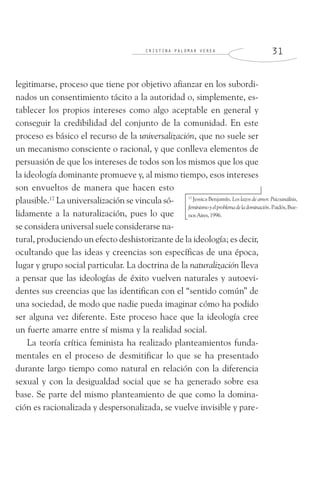 C R I S T I N A P A L O M A R V E R E A 3 1
legitimarse, proceso que tiene por objetivo afianzar en los subordi-
nados un consentimiento tácito a la autoridad o, simplemente, es-
tablecer los propios intereses como algo aceptable en general y
conseguir la credibilidad del conjunto de la comunidad. En este
proceso es básico el recurso de la universalización, que no suele ser
un mecanismo consciente o racional, y que conlleva elementos de
persuasión de que los intereses de todos son los mismos que los que
la ideología dominante promueve y, al mismo tiempo, esos intereses
son envueltos de manera que hacen esto
plausible.17
La universalización se vincula só-
lidamente a la naturalización, pues lo que
se considera universal suele considerarse na-
tural, produciendo un efecto deshistorizante de la ideología; es decir,
ocultando que las ideas y creencias son específicas de una época,
lugar y grupo social particular. La doctrina de la naturalización lleva
a pensar que las ideologías de éxito vuelven naturales y autoevi-
dentes sus creencias que las identifican con el “sentido común” de
una sociedad, de modo que nadie pueda imaginar cómo ha podido
ser alguna vez diferente. Este proceso hace que la ideología cree
un fuerte amarre entre sí misma y la realidad social.
La teoría crítica feminista ha realizado planteamientos funda-
mentales en el proceso de desmitificar lo que se ha presentado
durante largo tiempo como natural en relación con la diferencia
sexual y con la desigualdad social que se ha generado sobre esa
base. Se parte del mismo planteamiento de que como la domina-
ción es racionalizada y despersonalizada, se vuelve invisible y pare-
17
Jessica Benjamín. Los lazos de amor. Psicoanálisis,
feminismoyelproblemadeladominación.Paidós,Bue-
nosAires,1996.
 