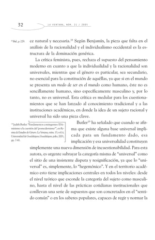 L A V E N T A N A , N Ú M . 2 1 / 2 0 0 53 2
ce natural y necesaria.18
Según Benjamín, la pieza que falta en el
análisis de la racionalidad y el individualismo occidental es la es-
tructura de la dominación genérica.
La crítica feminista, pues, rechaza el supuesto del pensamiento
moderno en cuanto a que la individualidad y la racionalidad son
universales, mientras que el género es particular, sea secundario,
no esencial para la constitución de aquéllas, ya que si en el mundo
se presenta un modo de ser en el mundo como humano, éste no es
sencillamente humano, sino específicamente masculino y, por lo
tanto, no es universal. Esta crítica es medular para los cuestiona-
mientos que se han lanzado al conocimiento tradicional y a las
instituciones académicas, en donde la idea de un sujeto racional y
universal ha sido una pieza clave.
Butler19
ha señalado que cuando se afir-
ma que existe alguna base universal impli-
cada para un fundamento dado, esa
implicación y esa universalidad constituyen
simplemente una nueva dimensión de incuestionabilidad. Para esta
autora, es urgente subrayar la categoría misma de “universal” como
el sitio de una insistente disputa y resignificación, ya que lo “uni-
versal” es, simplemente, lo “hegemónico”. Y en el territorio acadé-
mico esto tiene implicaciones centrales en todos los niveles: desde
el nivel teórico que esconde la categoría del sujeto como masculi-
no, hasta el nivel de las prácticas cotidianas institucionales que
conllevan una serie de supuestos que son concretados en el “senti-
do común” o en los saberes populares, capaces de regir y normar la
18
Ibid.,p.229.
19
Judith Butler. “Fundamentos contingentes: El fe-
minismo y la cuestión del ‘posmodernismo’”, en Re-
vistadeEstudiosdeGénero.LaVentana,núm.13,vol.II,
UniversidaddeGuadalajara,Guadalajara,julio,2001,
pp. 7-41.
 