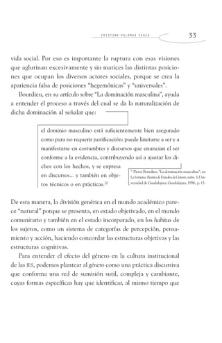 C R I S T I N A P A L O M A R V E R E A 3 3
vida social. Por eso es importante la ruptura con esas visiones
que aglutinan excesivamente y sin matices las distintas posicio-
nes que ocupan los diversos actores sociales, porque se crea la
apariencia falsa de posiciones “hegemónicas” y “universales”.
Bourdieu, en su artículo sobre “La dominación masculina”, ayuda
a entender el proceso a través del cual se da la naturalización de
dicha dominación al señalar que:
el dominio masculino está suficientemente bien asegurado
como para no requerir justificación: puede limitarse a ser y a
manifestarse en costumbres y discursos que enuncian el ser
conforme a la evidencia, contribuyendo así a ajustar los di-
chos con los hechos, y se expresa
en discursos... y también en obje-
tos técnicos o en prácticas.20
De esta manera, la división genérica en el mundo académico pare-
ce “natural” porque se presenta, en estado objetivado, en el mundo
comunitario y también en el estado incorporado, en los habitus de
los sujetos, como un sistema de categorías de percepción, pensa-
miento y acción, haciendo concordar las estructuras objetivas y las
estructuras cognitivas.
Para entender el efecto del género en la cultura institucional
de las IES, podemos plantear al género como una práctica discursiva
que conforma una red de sumisión sutil, compleja y cambiante,
cuyas formas específicas hay que identificar, al mismo tiempo que
20
Pierre Bourdieu. “La dominación masculina”, en
LaVentana.RevistadeEstudiosdeGénero,núm.3,Uni-
versidaddeGuadalajara,Guadalajara,1996, p.15.
 