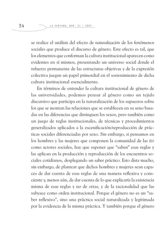 L A V E N T A N A , N Ú M . 2 1 / 2 0 0 53 4
se realice el análisis del efecto de naturalización de los fenómenos
sociales que produce el discurso de género. Este efecto es tal, que
los elementos que conforman la cultura institucional aparecen como
evidentes en sí mismos, presentando un universo social donde el
refuerzo permanente de las estructuras objetivas y de la expresión
colectiva juegan un papel primordial en el sostenimiento de dicha
cultura institucional esencialmente.
En términos de entender la cultura institucional de género de
las universidades, podemos pensar al género como un tejido
discursivo que participa en la naturalización de los supuestos sobre
los que se montan las relaciones que se establecen en su seno basa-
das en las diferencias que distinguen los sexos, pero también como
un juego de reglas institucionales, de técnicas y procedimientos
generalizados aplicados a la escenificación/reproducción de prác-
ticas sociales diferenciadas por sexo. Sin embargo, si pensamos en
los hombres y las mujeres que componen la comunidad de las IES
como actores sociales, hay que suponer que “saben” esas reglas y
las aplican en la producción y reproducción de los encuentros so-
ciales cotidianos, desplegando un saber práctico. Esto dista mucho,
sin embargo, de plantear que dichos hombres y mujeres sean capa-
ces de dar cuenta de esas reglas de una manera reflexiva y cons-
ciente y, menos aún, de dar cuenta de lo que explicaría la existencia
misma de esas reglas y no de otras, y de la racionalidad que las
subyace como orden institucional. Porque el género no es un “sa-
ber reflexivo”, sino una práctica social naturalizada y legitimada
por la evidencia de la misma práctica. Y también porque el género
 