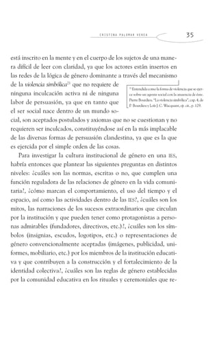 C R I S T I N A P A L O M A R V E R E A 3 5
está inscrito en la mente y en el cuerpo de los sujetos de una mane-
ra difícil de leer con claridad, ya que los actores están insertos en
las redes de la lógica de género dominante a través del mecanismo
de la violencia simbólica21
que no requiere de
ninguna inculcación activa ni de ninguna
labor de persuasión, ya que en tanto que
el ser social nace dentro de un mundo so-
cial, son aceptados postulados y axiomas que no se cuestionan y no
requieren ser inculcados, constituyéndose así en la más implacable
de las diversas formas de persuasión clandestina, ya que es la que
es ejercida por el simple orden de las cosas.
Para investigar la cultura institucional de género en una IES,
habría entonces que plantear las siguientes preguntas en distintos
niveles: ¿cuáles son las normas, escritas o no, que cumplen una
función reguladora de las relaciones de género en la vida comuni-
taria?, ¿cómo marcan el comportamiento, el uso del tiempo y el
espacio, así como las actividades dentro de las IES?, ¿cuáles son los
mitos, las narraciones de los sucesos extraordinarios que circulan
por la institución y que pueden tener como protagonistas a perso-
nas admirables (fundadores, directivos, etc.)?, ¿cuáles son los sím-
bolos (insignias, escudos, logotipos, etc.) o representaciones de
género convencionalmente aceptadas (imágenes, publicidad, uni-
formes, mobiliario, etc.) por los miembros de la institución educati-
va y que contribuyen a la construcción y el fortalecimiento de la
identidad colectiva?, ¿cuáles son las reglas de género establecidas
por la comunidad educativa en los rituales y ceremoniales que re-
21
Entendidacomolaformadeviolenciaqueseejer-
ce sobre un agente social con la anuencia de éste.
PierreBourdieu.“Laviolenciasimbólica”,cap.4,de
P. Bourdieu y Loïs J. C. Wacquant, op. cit., p. 129.
 