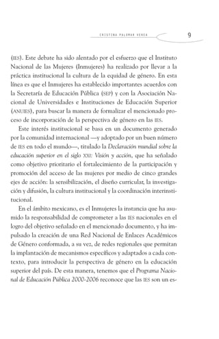 C R I S T I N A P A L O M A R V E R E A 9
(IES). Este debate ha sido alentado por el esfuerzo que el Instituto
Nacional de las Mujeres (Inmujeres) ha realizado por llevar a la
práctica institucional la cultura de la equidad de género. En esta
línea es que el Inmujeres ha establecido importantes acuerdos con
la Secretaría de Educación Pública (SEP) y con la Asociación Na-
cional de Universidades e Instituciones de Educación Superior
(ANUIES), para buscar la manera de formalizar el mencionado pro-
ceso de incorporación de la perspectiva de género en las IES.
Este interés institucional se basa en un documento generado
por la comunidad internacional —y adoptado por un buen número
de IES en todo el mundo—, titulado la Declaración mundial sobre la
educación superior en el siglo XXI: Visión y acción, que ha señalado
como objetivo prioritario el fortalecimiento de la participación y
promoción del acceso de las mujeres por medio de cinco grandes
ejes de acción: la sensibilización, el diseño curricular, la investiga-
ción y difusión, la cultura institucional y la coordinación interinsti-
tucional.
En el ámbito mexicano, es el Inmujeres la instancia que ha asu-
mido la responsabilidad de comprometer a las IES nacionales en el
logro del objetivo señalado en el mencionado documento, y ha im-
pulsado la creación de una Red Nacional de Enlaces Académicos
de Género conformada, a su vez, de redes regionales que permitan
la implantación de mecanismos específicos y adaptados a cada con-
texto, para introducir la perspectiva de género en la educación
superior del país. De esta manera, tenemos que el Programa Nacio-
nal de Educación Pública 2000-2006 reconoce que las IES son un es-
 