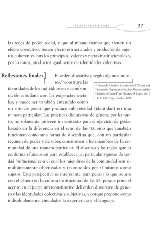 C R I S T I N A P A L O M A R V E R E A 3 7
las redes de poder social, y que al mismo tiempo que tienen un
efecto coercitivo, tienen efecto estructurador y productor de suje-
tos coherentes con los principios, valores y metas institucionales y,
por lo tanto, productor igualmente de identidades colectivas.
El orden discursivo, según algunos auto-
res,23
construye las
identidades de los individuos en su confron-
tación cotidiana con las exigencias socia-
les, y puede ser también entendido como
un sitio de poder que produce subjetividad (identidad) en una
manera particular. Las prácticas discursivas de género, por lo tan-
to, no solamente proveen un contexto para el ejercicio de poder
basado en la diferencia en el seno de las IES, sino que también
funcionan como una forma de disciplina que, con un particular
régimen de poder y de saber, constituyen a los miembros de la co-
munidad de una manera particular. El discurso y las reglas que lo
conforman funcionan para establecer un particular régimen de ver-
dad institucional con el cual los miembros de la comunidad son si-
multáneamente objetivados y reconocidos por sí mismos como
sujetos. Esta perspectiva es interesante para pensar lo que ocurre
con el género en la cultura institucional de las IES, porque pone el
acento en el juego interconstitutivo del orden discursivo de géne-
ro y las identidades colectivas y subjetivas, y porque propone como
indisolublemente vinculados la experiencia y el lenguaje.
Reflexiones finales
23
Dennis K. Mumby y Cynthia Stohl. “Power and
DiscourseinOrganizationStudies:Absenceandthe
Dialecticof Control”,enDiscourse&Society, vol.2
(3):313-332,Sage,Londres,1991.
 