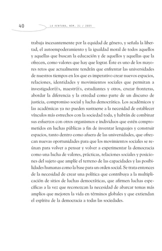 L A V E N T A N A , N Ú M . 2 1 / 2 0 0 54 0
trabaja incesantemente por la equidad de género, y señala la liber-
tad, el autoempoderamiento y la igualdad moral de todos aquellos
y aquellas que buscan la educación y de aquellos y aquellas que la
ofrecen, como valores que hay que lograr. Éste es uno de los mayo-
res retos que actualmente tendrán que enfrentar las universidades
de nuestros tiempos en los que es imperativo crear nuevos espacios,
relaciones, identidades y movimientos sociales que permitan a
investigador@s, maestr@s, estudiantes y otros, cruzar fronteras,
abordar la diferencia y la otredad como parte de un discurso de
justicia, compromiso social y lucha democrática. Los académicos y
las académicas ya no pueden sustraerse a la necesidad de establecer
vínculos más estrechos con la sociedad toda, y habrán de combinar
sus esfuerzos con otros organismos e individuos que estén compro-
metidos en luchas públicas a fin de inventar lenguajes y construir
espacios, tanto dentro como afuera de las universidades, que ofrez-
can nuevas oportunidades para que los movimientos sociales se re-
únan para volver a pensar y volver a experimentar la democracia
como una lucha de valores, prácticas, relaciones sociales y posicio-
nes del sujeto que amplíe el terreno de las capacidades y las posibi-
lidades humanas como la base para un orden social. Se trata entonces
de la necesidad de crear una política que contribuya a la multipli-
cación de sitios de luchas democráticas, que afirmen luchas espe-
cíficas a la vez que reconozcan la necesidad de abarcar temas más
amplios que mejoren la vida en términos globales y que extiendan
el espíritu de la democracia a todas las sociedades.
 
