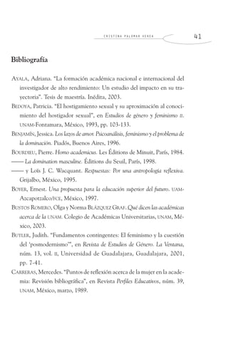 C R I S T I N A P A L O M A R V E R E A 4 1
Bibliografía
AYALA, Adriana. “La formación académica nacional e internacional del
investigador de alto rendimiento: Un estudio del impacto en su tra-
yectoria”. Tesis de maestría. Inédita, 2003.
BEDOYA, Patricia. “El hostigamiento sexual y su aproximación al conoci-
miento del hostigador sexual”, en Estudios de género y feminismo II.
UNAM-Fontamara, México, 1993, pp. 103-133.
BENJAMÍN, Jessica. Los lazos de amor. Psicoanálisis, feminismo y el problema de
la dominación. Piadós, Buenos Aires, 1996.
BOURDIEU, Pierre. Homo academicus. Les Éditions de Minuit, París, 1984.
⎯⎯ La domination masculine. Éditions du Seuil, París, 1998.
⎯⎯ y Loïs J. C. Wacquant. Respuestas: Por una antropología reflexiva.
Grijalbo, México, 1995.
BOYER, Ernest. Una propuesta para la educación superior del futuro. UAM-
Azcapotzalco/FCE, México, 1997.
BUSTOS ROMERO, Olga y Norma BLÁZQUEZ GRAF. Qué dicen las académicas
acerca de la UNAM. Colegio de Académicas Universitarias, UNAM, Mé-
xico, 2003.
BUTLER, Judith. “Fundamentos contingentes: El feminismo y la cuestión
del ‘posmodernismo’”, en Revista de Estudios de Género. La Ventana,
núm. 13, vol. II, Universidad de Guadalajara, Guadalajara, 2001,
pp. 7-41.
CARRERAS, Mercedes. “Puntos de reflexión acerca de la mujer en la acade-
mia: Revisión bibliográfica”, en Revista Perfiles Educativos, núm. 39,
UNAM, México, marzo, 1989.
 