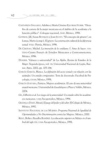 L A V E N T A N A , N Ú M . 2 1 / 2 0 0 54 2
CASTAÑEDA SALGADO, Adelina y María Cristina ESCOBAR ITURBE. “Desa-
fíos de carrera de la mujer mexicana en el ámbito de la academia y la
función pública”. Coloquio nacional, INAP, México, 1998.
CONWAY, Jill, Susan BOURQUE y Joan SCOTT. “El concepto de género”, en
Lamas, Marta (comp.). El género: La construcción cultural de la diferencia
sexual. PUEG- Porrúa, México, 1996.
DE CERTEAU, Michel. La invención de lo cotidiano. I. Artes de hacer. UIA-
ITESO-Centro Francés de Estudios Mexicanos y Centroamericanos,
México, 1996.
DOSSIER. “Género y universidad” de La Aljaba. Revista de Estudios de la
Mujer. Segunda época, vol. VII, Universidad Nacional de Luján, Bue-
nos Aires, 2002, pp. 105-186.
GARCÍA GARCÍA, Blanca. La definición del acoso sexual y su relación con las
actitudes: Un estudio comparativo. Tesis de doctorado. Facultad de Psi-
cología, UNAM, México, 1998.
GARCÍA GUEVARA, Patricia. Mujeres académicas. El caso de una universidad
estatal mexicana. Universidad de Guadalajara y Plaza y Valdés, México,
2004.
GIL, Gilberto et al. Los rasgos de la universidad: Un estudio sobre los académi-
cos mexicanos. UAM-Azcapotzalco, México, 1994.
GRADILLA DAMY, Misael. El juego del poder y del saber. El Colegio de México,
México, 1992.
INSTITUTO NACIONAL DE LAS MUJERES. Programa Nacional de Igualdad de
Oportunidades y No Discriminación contra las Mujeres. México, 2000.
KENT, Rolin y Rosalba RAMÍREZ. La educación superior en México en el um-
bral del siglo XXI. UAM-Azcapotzalco, México, 1998.
 