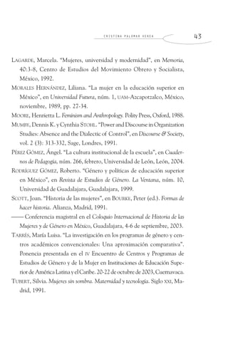 C R I S T I N A P A L O M A R V E R E A 4 3
LAGARDE, Marcela. “Mujeres, universidad y modernidad”, en Memoria,
40:3-8, Centro de Estudios del Movimiento Obrero y Socialista,
México, 1992.
MORALES HERNÁNDEZ, Liliana. “La mujer en la educación superior en
México”, en Universidad Futura, núm. 1, UAM-Azcapotzalco, México,
noviembre, 1989, pp. 27-34.
MOORE, Henrietta L. Feminism and Anthropology. Polity Press, Oxford, 1988.
MUMBY, Dennis K. y Cynthia STOHL. “Power and Discourse in Organization
Studies: Absence and the Dialectic of Control”, en Discourse & Society,
vol. 2 (3): 313-332, Sage, Londres, 1991.
PÉREZ GÓMEZ, Ángel. “La cultura institucional de la escuela”, en Cuader-
nos de Pedagogía, núm. 266, febrero, Universidad de León, León, 2004.
RODRÍGUEZ GÓMEZ, Roberto. “Género y políticas de educación superior
en México”, en Revista de Estudios de Género. La Ventana, núm. 10,
Universidad de Guadalajara, Guadalajara, 1999.
SCOTT, Joan. “Historia de las mujeres”, en BOURKE, Peter (ed.). Formas de
hacer historia. Alianza, Madrid, 1991.
⎯⎯ Conferencia magistral en el Coloquio Internacional de Historia de las
Mujeres y de Género en México, Guadalajara, 4-6 de septiembre, 2003.
TARRÉS, María Luisa. “La investigación en los programas de género y cen-
tros académicos convencionales: Una aproximación comparativa”.
Ponencia presentada en el IV Encuentro de Centros y Programas de
Estudios de Género y de la Mujer en Instituciones de Educación Supe-
riordeAméricaLatinayelCaribe.20-22deoctubrede2003,Cuernavaca.
TUBERT, Silvia. Mujeres sin sombra. Maternidad y tecnología. Siglo XXI, Ma-
drid, 1991.
 