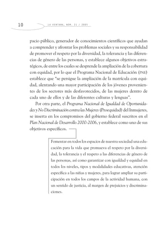 L A V E N T A N A , N Ú M . 2 1 / 2 0 0 51 0
pacio público, generador de conocimientos científicos que ayudan
a comprender y afrontar los problemas sociales y su responsabilidad
de promover el respeto por la diversidad, la tolerancia y las diferen-
cias de género de las personas, y establece algunos objetivos estra-
tégicos, de entre los cuales se desprende la ampliación de la cobertura
con equidad, por lo que el Programa Nacional de Educación (PNE)
establece que “se persigue la ampliación de la matrícula con equi-
dad, alentando una mayor participación de los jóvenes provenien-
tes de los sectores más desfavorecidos, de las mujeres dentro de
cada uno de ellos y de las diferentes culturas y lenguas”.
Por otra parte, el Programa Nacional de Igualdad de Oportunida-
des y No Discriminación contra las Mujeres (Proequidad) del Inmujeres,
se inserta en los compromisos del gobierno federal suscritos en el
Plan Nacional de Desarrollo 2000-2006, y establece como uno de sus
objetivos específicos.
Fomentar en todos los espacios de nuestra sociedad una edu-
cación para la vida que promueva el respeto por la diversi-
dad, la tolerancia y el respeto a las diferencias de género de
las personas, así como garantizar con igualdad y equidad en
todos los niveles, tipos y modalidades educativas, atención
específica a las niñas y mujeres, para lograr ampliar su parti-
cipación en todos los campos de la actividad humana, con
un sentido de justicia, al margen de prejuicios y discrimina-
ciones.
 