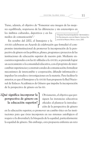 C R I S T I N A P A L O M A R V E R E A 1 1
Tiene, además, el objetivo de “Fomentar una imagen de las muje-
res equilibrada, respetuosa de las diferencias y sin estereotipos en
los ámbitos culturales, deportivos y en los
medios de comunicación”.1
En octubre del 2002, el Inmujeres y la
ANUIES celebraron un Acuerdo de colaboración que formalizó el com-
promiso interinstitucional de promover la incorporación de la pers-
pectivadegéneroenlaspolíticas,planes,programasyproyectosdelas
instituciones de educación superior de nuestro país. Mediante en-
cuentros regionales con las IES afiliadas a la ANUIES, se pretende lograr
un acercamiento a la comunidad educativa, con el propósito de inter-
cambiarexperienciasyconstruircanalesdecomunicación;formalizar
mecanismos de intercambio y cooperación; difundir información e
impulsar los estudios e investigaciones en la materia. Para facilitar lo
anterior, es que el Inmujeres y la ANUIES han propuesto la Red Nacio-
nal de Enlaces Académicos de Género que impulse la incorporación
de la perspectiva de género en las IES.
Obviamente, el objetivo que per-
siguen las instancias educativas
oficiales al plantear la introduc-
ción de la perspectiva de género
en la educación superior, es promover un cambio ético en las insti-
tuciones para que éstas incorporen en sus sistemas axiológicos el
respeto a la diversidad y la búsqueda de la equidad, particularmente
la equidad de género. Sin embargo, esta propuesta enfrenta un reto
1
Programa Nacional de Igualdad de Oportunidades y
No Discriminación contra las Mujeres. Instituto Na-
cionaldelasMujeres,México,marzo,2000.
¿Qué significa incorporar la
perspectiva de género en
la educación superior?
 