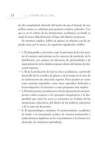 L A V E N T A N A , N Ú M . 2 1 / 2 0 0 51 2
de alta complejidad, derivado del hecho de que el dictado de una
política nunca es suficiente para producir cambios culturales. Y es
que es en la cultura de las instituciones académicas en donde se
anida la mayor dificultad para el logro del objetivo propuesto.
En términos amplios, hablar de género en relación con las IES
puede tener, por lo menos, los siguientes significados visibles:
1. El demográfico, con temas como la presencia de los dos sexos
en el contexto universitario en los aspectos de matrícula, de la
distribución por carreras, de eficiencia, de oportunidades y de
representación en los distintos espacios dentro del sistema de edu-
cación superior.
2. El de la producción de nuevas áreas académicas, a partir del
desarrollo de los estudios de género y de la mujer en el seno de
las instituciones de educación superior. Éstos pueden ser tanto
como materias impartidas, como áreas específicas dedicadas a
la investigación y la docencia o como programas más amplios.
3. El institucional, con referencia a la incorporación de una pers-
pectiva crítica respecto a las jerarquías inequitativas y la des-
igualdad que entre los sexos se encuentra en el plano de las
instituciones educativas, del diseño de las políticas educativas
y de la toma de decisiones.
4. El epistemológico, mediante el cuestionamiento académico
de fondo a la transmisión acrítica de visiones patriarcales y
androcéntricas implícitas en los conocimientos y las formas tra-
dicionales de enseñanza-aprendizaje.
 