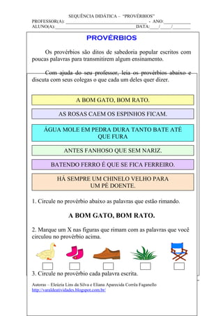 SEQUÊNCIA DIDÁTICA – “PROVÉRBIOS”
PROFESSOR(A): ____________________________________ - ANO:____________
ALUNO(A):____________________________________DATA:____/_____/________
PROVÉRBIOS
Os provérbios são ditos de sabedoria popular escritos com
poucas palavras para transmitirem algum ensinamento.
Com ajuda do seu professor, leia os provérbios abaixo e
discuta com seus colegas o que cada um deles quer dizer.
1. Circule no provérbio abaixo as palavras que estão rimando.
A BOM GATO, BOM RATO.
2. Marque um X nas figuras que rimam com as palavras que você
circulou no provérbio acima.
3. Circule no provérbio cada palavra escrita.
Autoras – Eleúzia Lins da Silva e Eliana Aparecida Corrêa Faganello
http://varaldeatividades.blogspot.com.br/
A BOM GATO, BOM RATO.
AS ROSAS CAEM OS ESPINHOS FICAM.
ÁGUA MOLE EM PEDRA DURA TANTO BATE ATÉ
QUE FURA
ANTES FANHOSO QUE SEM NARIZ.
BATENDO FERRO É QUE SE FICA FERREIRO.
HÁ SEMPRE UM CHINELO VELHO PARA
UM PÉ DOENTE.
 