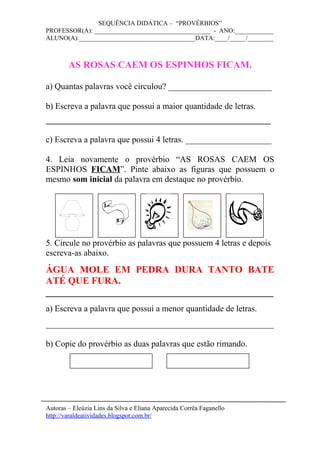 SEQUÊNCIA DIDÁTICA – “PROVÉRBIOS”
PROFESSOR(A): ____________________________________ - ANO:____________
ALUNO(A):____________________________________DATA:____/_____/________
AS ROSAS CAEM OS ESPINHOS FICAM.
a) Quantas palavras você circulou? ________________________
b) Escreva a palavra que possui a maior quantidade de letras.
______________________________________
c) Escreva a palavra que possui 4 letras. ____________________
4. Leia novamente o provérbio “AS ROSAS CAEM OS
ESPINHOS FICAM”. Pinte abaixo as figuras que possuem o
mesmo som inicial da palavra em destaque no provérbio.
5. Circule no provérbio as palavras que possuem 4 letras e depois
escreva-as abaixo.
ÁGUA MOLE EM PEDRA DURA TANTO BATE
ATÉ QUE FURA.
_______________________________________________
a) Escreva a palavra que possui a menor quantidade de letras.
_____________________________________________________
b) Copie do provérbio as duas palavras que estão rimando.
Autoras – Eleúzia Lins da Silva e Eliana Aparecida Corrêa Faganello
http://varaldeatividades.blogspot.com.br/
 
