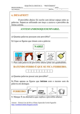 SEQUÊNCIA DIDÁTICA – “PROVÉRBIOS”
PROFESSOR(A): ____________________________________ - ANO:____________
ALUNO(A):____________________________________DATA:____/_____/________
6. DESAFIO!!!
O provérbio abaixo foi escrito sem deixar espaço entre as
palavras. Separe-as utilizando um traço e escreva o provérbio da
forma correta.
ANTESFANHOSOQUESEMNARIZ.
_____________________________________________________
a) Quantas palavras possuem este provérbio? ________________
b) Ligue as figuras que rimam com a palavra:
7. Para cada palavra do provérbio abaixo pinte um quadradinho.
BATENDO FERRO É QUE SE FICA FERREIRO.
a) Quantas palavras possui este provérbio? __________________
b) Pinte apenas as figuras que iniciam com o mesmo som da
palavra em destaque.
8. Marque X na alternativa que explica o provérbio abaixo:
Autoras – Eleúzia Lins da Silva e Eliana Aparecida Corrêa Faganello
http://varaldeatividades.blogspot.com.br/
NARIZ
FERREIRO
 