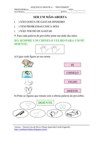 SEQUÊNCIA DIDÁTICA – “PROVÉRBIOS”
PROFESSOR(A): ____________________________________ - ANO:____________
ALUNO(A):____________________________________DATA:____/_____/________
SER UM MÃO-ABERTA
( ) NÃO GOSTA DE GASTAR DINHEIRO
( ) TEM PROBLEMAS COM A MÃO
( ) NÃO TER DÓ DE GASTAR
9. Para cada palavra do provérbio pinte um dedo das mãos.
HÁ SEMPRE UM CHINELO VELHO PARA UM PÉ
DOENTE.
a) Ligue cada figura ao seu nome.
b) Pinte as figuras que rimam com a última palavra do provérbio.
Autoras – Eleúzia Lins da Silva e Eliana Aparecida Corrêa Faganello
http://varaldeatividades.blogspot.com.br/
DOENTE
PÉ
CHINELO
VELHO
DOENTE
 
