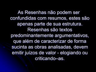 As Resenhas não podem ser
confundidas com resumos, estes são
apenas parte de sua estrutura.
Resenhas são textos
predominantemente argumentativos,
que além de caracterizar de forma
sucinta as obras analisadas, devem
emitir juízos de valor - elogiando ou
criticando–as.

 