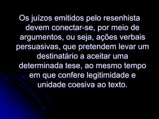 Os juízos emitidos pelo resenhista
devem conectar-se, por meio de
argumentos, ou seja, ações verbais
persuasivas, que pretendem levar um
destinatário a aceitar uma
determinada tese, ao mesmo tempo
em que confere legitimidade e
unidade coesiva ao texto.

 