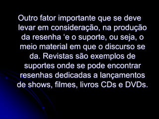 Outro fator importante que se deve
levar em consideração, na produção
da resenha ‘e o suporte, ou seja, o
meio material em que o discurso se
da. Revistas são exemplos de
suportes onde se pode encontrar
resenhas dedicadas a lançamentos
de shows, filmes, livros CDs e DVDs.

 