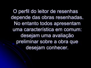 O perfil do leitor de resenhas
depende das obras resenhadas.
No entanto todos apresentam
uma característica em comum:
desejam uma avaliação
preliminar sobre a obra que
desejam conhecer.

 
