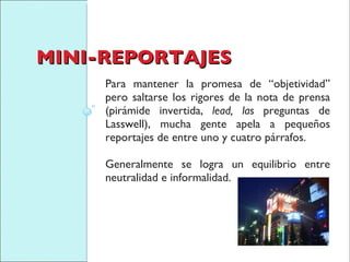 MINI-REPORTAJES Para mantener la promesa de “objetividad” pero saltarse los rigores de la nota de prensa (pirámide invertida,  lead, las  preguntas de Lasswell), mucha gente apela a pequeños reportajes de entre uno y cuatro párrafos.  Generalmente se logra un equilibrio entre neutralidad e informalidad. 