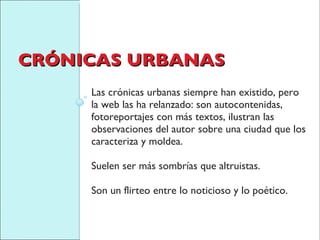 CRÓNICAS URBANAS Las crónicas urbanas siempre han existido, pero la web las ha relanzado: son autocontenidas, fotoreportajes con más textos, ilustran las observaciones del autor sobre una ciudad que los caracteriza y moldea.  Suelen ser más sombrías que altruistas.  Son un flirteo entre lo noticioso y lo poético. 