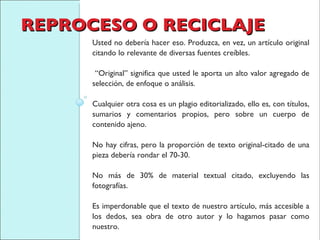REPROCESO O RECICLAJE Usted no debería hacer eso. Produzca, en vez, un artículo original citando lo relevante de diversas fuentes creíbles. “ Original” significa que usted le aporta un alto valor agregado de selección, de enfoque o análisis.  Cualquier otra cosa es un plagio editorializado, ello es, con títulos, sumarios y comentarios propios, pero sobre un cuerpo de contenido ajeno.  No hay cifras, pero la proporción de texto original-citado de una pieza debería rondar el 70-30.  No más de 30% de material textual citado, excluyendo las fotografías.  Es imperdonable que el texto de nuestro artículo, más accesible a los dedos, sea obra de otro autor y lo hagamos pasar como nuestro. 