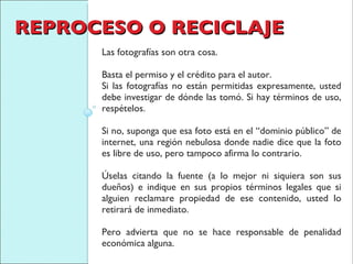 REPROCESO O RECICLAJE Las fotografías son otra cosa.  Basta el permiso y el crédito para el autor.  Si las fotografías no están permitidas expresamente, usted debe investigar de dónde las tomó. Si hay términos de uso, respételos.  Si no, suponga que esa foto está en el “dominio público” de internet, una región nebulosa donde nadie dice que la foto es libre de uso, pero tampoco afirma lo contrario.  Úselas citando la fuente (a lo mejor ni siquiera son sus dueños) e indique en sus propios términos legales que si alguien reclamare propiedad de ese contenido, usted lo retirará de inmediato.  Pero advierta que no se hace responsable de penalidad económica alguna. 