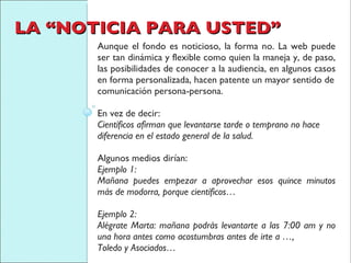 LA “NOTICIA PARA USTED” Aunque el fondo es noticioso, la forma no. La web puede ser tan dinámica y flexible como quien la maneja y, de paso, las posibilidades de conocer a la audiencia, en algunos casos en forma personalizada, hacen patente un mayor sentido de comunicación persona-persona. En vez de decir: Científicos afirman que levantarse tarde o temprano no hace diferencia en el estado general de la salud. Algunos medios dirían: Ejemplo 1:  Mañana puedes empezar a aprovechar esos quince minutos más de modorra, porque científicos… Ejemplo 2: Alégrate Marta: mañana podrás levantarte a las 7:00 am y no una hora antes como acostumbras antes de irte a …, Toledo y Asociados… 