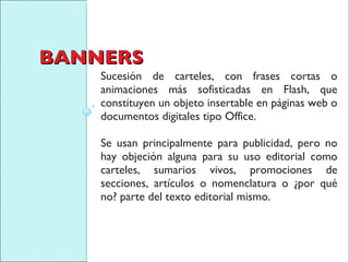 BANNERS Sucesión de carteles, con frases cortas o animaciones más sofisticadas en Flash, que constituyen un objeto insertable en páginas web o documentos digitales tipo Office.  Se usan principalmente para publicidad, pero no hay objeción alguna para su uso editorial como carteles, sumarios vivos, promociones de secciones, artículos o nomenclatura o ¿por qué no? parte del texto editorial mismo. 
