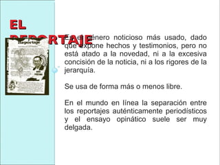 EL REPORTAJE Es el género noticioso más usado, dado que expone hechos y testimonios, pero no está atado a la novedad, ni a la excesiva concisión de la noticia, ni a los rigores de la jerarquía. Se usa de forma más o menos libre.  En el mundo en línea la separación entre los reportajes auténticamente periodísticos y el ensayo opinático suele ser muy delgada. 