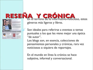 RESEÑA  Y CRÓNICA En el terreno de lo informativo-noticioso, estos géneros más ligeros y libres. Son ideales para referirse a eventos o temas puntuales a los que les viene mejor una óptica “de autor”.  Los blogs son, en esencia, colecciones de pensamientos personales y crónicas, rara vez noticiosos o siquiera de reportajes.  En el mundo en línea la crónica se hace subjetiva, informal y conversacional. 