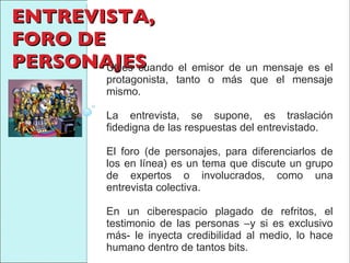ENTREVISTA, FORO DE PERSONAJES Útiles cuando el emisor de un mensaje es el protagonista, tanto o más que el mensaje mismo.  La entrevista, se supone, es traslación fidedigna de las respuestas del entrevistado.  El foro (de personajes, para diferenciarlos de los en línea) es un tema que discute un grupo de expertos o involucrados, como una entrevista colectiva.  En un ciberespacio plagado de refritos, el testimonio de las personas –y si es exclusivo más- le inyecta credibilidad al medio, lo hace humano dentro de tantos bits. 