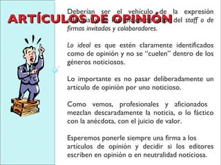 ARTÍCULOS DE OPINIÓN Deberían ser el vehículo de la expresión editorial y de los juicios de valor del  staff o de firmas invitadas y colaboradores.  Lo ideal  es que estén claramente identificados como de opinión y no se “cuelen” dentro de los géneros noticiosos.  Lo importante es no pasar deliberadamente un artículo de opinión por uno noticioso. Como vemos, profesionales y aficionados  mezclan descaradamente la noticia, o lo fáctico con la anécdota, con el juicio de valor.  Esperemos ponerle siempre una firma a los artículos de opinión y decidir si los editores escriben en opinión o en neutralidad noticiosa. 
