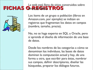 FICHAS O REGISTROS La web está llena de sitios construidos sobre bases de datos. Los ítems de un grupo o población (libros en Amazon.com, por ejemplo) se indizan en registros que fragmentan los datos en campos (nombre, tamaño, precio).  No, no se haga experto en SQL u Oracle, pero sí aprenda el diseño de información de una base de datos.  Desde los nombres de las categorías a cómo se denominan los individuos, las bases de datos dominan la computación actual y hay, de una forma u otra, que escribir para éstas, nombrar sus campos, definir descriptores, diseñar las búsquedas, preparar los diálogos futuros. 