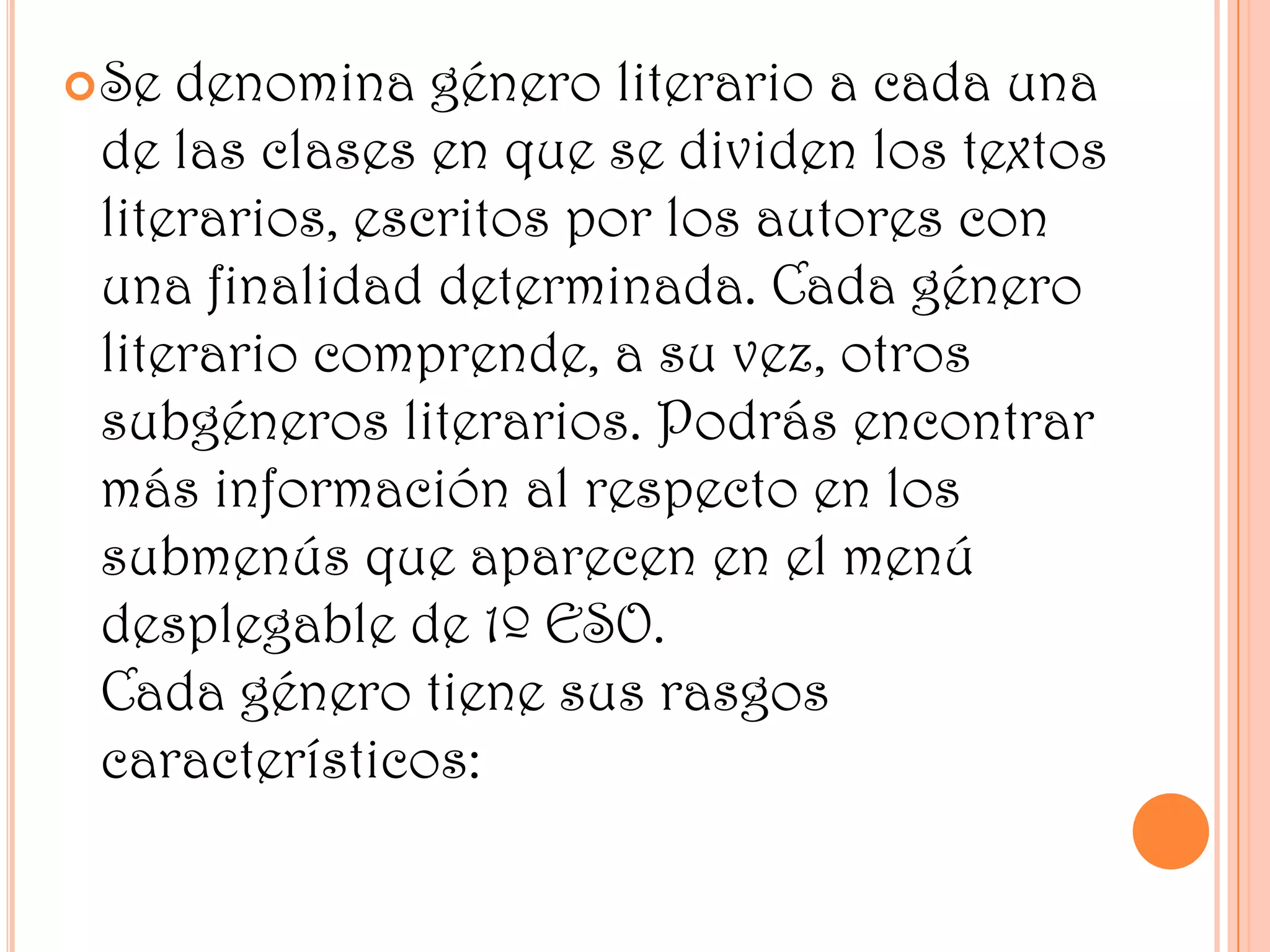  Se denomina género literario a cada una
de las clases en que se dividen los textos
literarios, escritos por los autores con
una finalidad determinada. Cada género
literario comprende, a su vez, otros
subgéneros literarios. Podrás encontrar
más información al respecto en los
submenús que aparecen en el menú
desplegable de 1º ESO.
Cada género tiene sus rasgos
característicos: