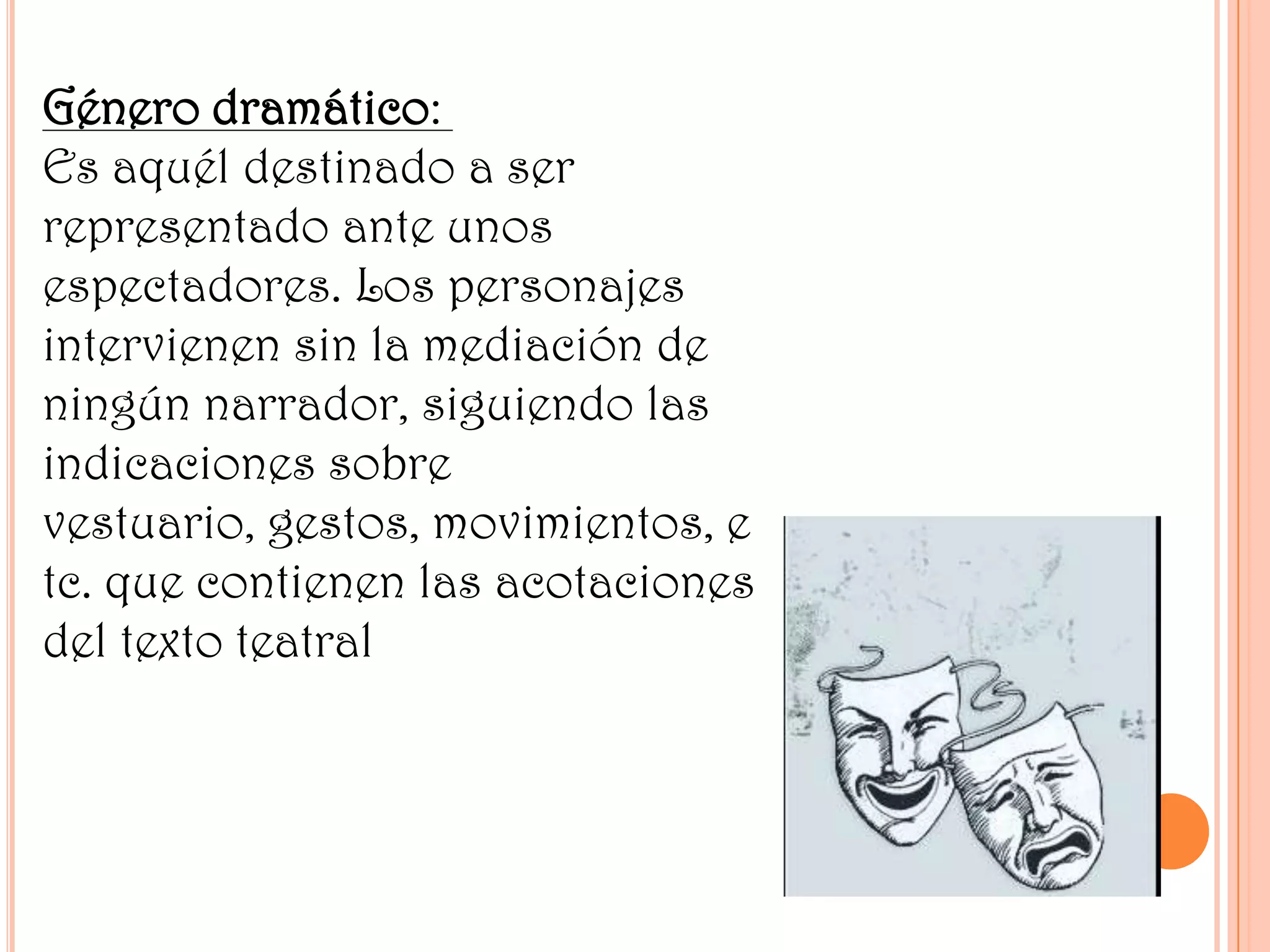 Género dramático:
Es aquél destinado a ser
representado ante unos
espectadores. Los personajes
intervienen sin la mediación de
ningún narrador, siguiendo las
indicaciones sobre
vestuario, gestos, movimientos, e
tc. que contienen las acotaciones
del texto teatral