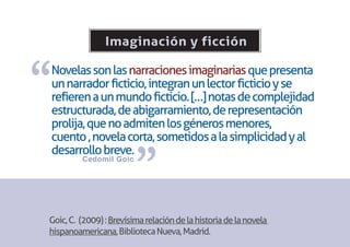 Imaginación y ficción


“
Novelas son las narraciones imaginarias que presenta
un narrador ficticio, integran un lector ficticio y se
refieren a un mundo ficticio. […] notas de complejidad
estructurada, de abigarramiento, de representación
prolija, que no admiten los géneros menores,
cuento , novela corta, sometidos a la simplicidad y al


                        ”
desarrollo breve.
         Cedomil Goic




Goic, C. (2009) : Brevísima relación de la historia de la novela
hispanoamericana, Biblioteca Nueva, Madrid.
 
