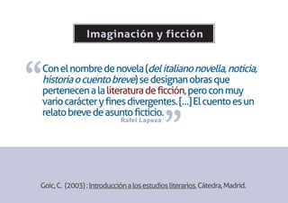 Imaginación y ficción



“
Con el nombre de novela (del italiano novella, noticia,
historia o cuento breve) se designan obras que
pertenecen a la literatura de ficción, pero con muy
vario carácter y fines divergentes. […] El cuento es un


                                            ”
relato breve de asunto ficticio.
                            Rafel Lapesa




Goic, C. (2003) : Introducción a los estudios literarios, Cátedra, Madrid.
 