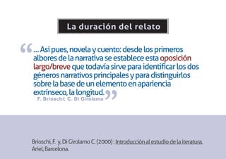 La duración del relato



“
… Así pues, novela y cuento: desde los primeros
albores de la narrativa se establece esta oposición
largo/breve que todavía sirve para identificar los dos
géneros narrativos principales y para distinguirlos
sobre la base de un elemento en apariencia


                                 ”
extrínseco, la longitud.
    F. Brioschi; C. Di Girolamo




Brioschi, F. y, Di Girolamo C. (2000) : Introducción al estudio de la iteratura,
Ariel, Barcelona.
 