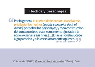 Hechos y personajes



“
Por lo general el cuento debe contar una sola cosa,
privilegiar los hechos (quizás sea mejor decir el
hecho) por sobre los personajes, y toda construcción
del contexto debe estar sumamente ajustada a la
acción y servir a sus fines. […] En una novela sucede


                                                                   ”
algo parecido y a la vez exactamente opuesto..
                                              Javier Chiabrando




Chiabrando, J. (2011) : Querer escribir, poder escribir, El Conejo, Quito.
 